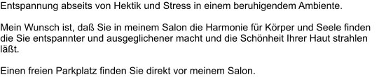 Entspannung abseits von Hektik und Stress in einem beruhigendem Ambiente.   Mein Wunsch ist, daß Sie in meinem Salon die Harmonie für Körper und Seele finden die Sie entspannter und ausgeglichener macht und die Schönheit Ihrer Haut strahlen läßt.  Einen freien Parkplatz finden Sie direkt vor meinem Salon.